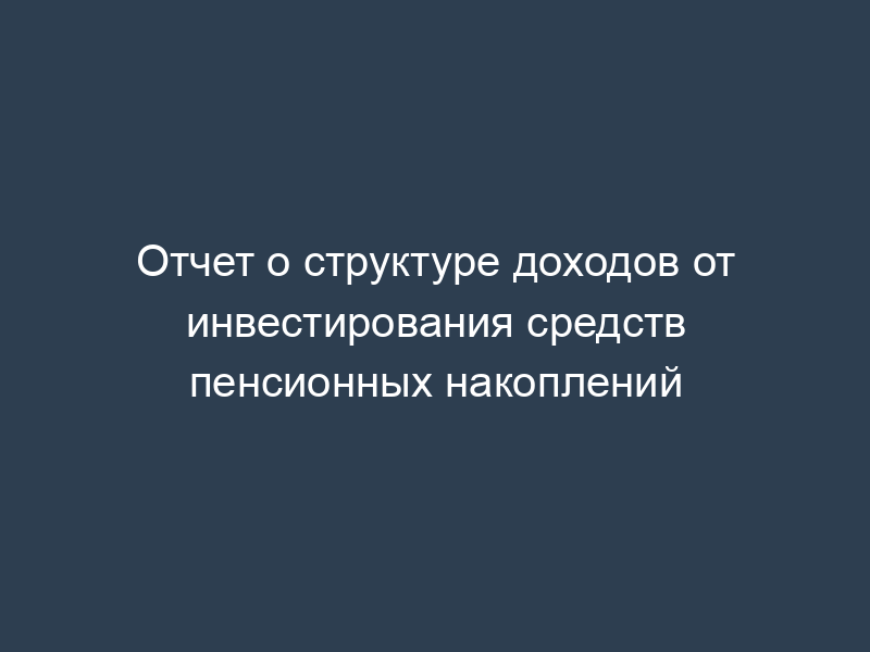 Отчет о структуре доходов от инвестирования средств пенсионных накоплений