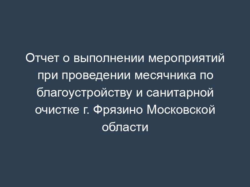 Отчет о выполнении мероприятий при проведении месячника по благоустройству и санитарной очистке г. Фрязино Московской области