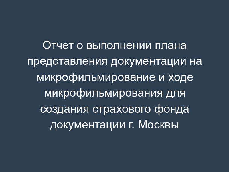 Отчет о выполнении плана представления документации на микрофильмирование и ходе микрофильмирования для создания страхового фонда документации г. Москвы