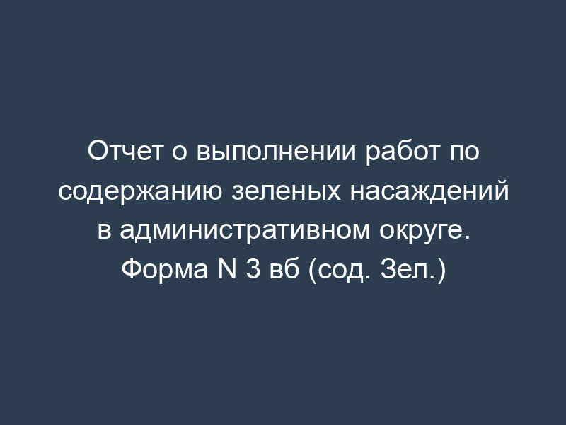 Отчет о выполнении работ по содержанию зеленых насаждений в административном округе. Форма N 3 вб (сод. Зел.)