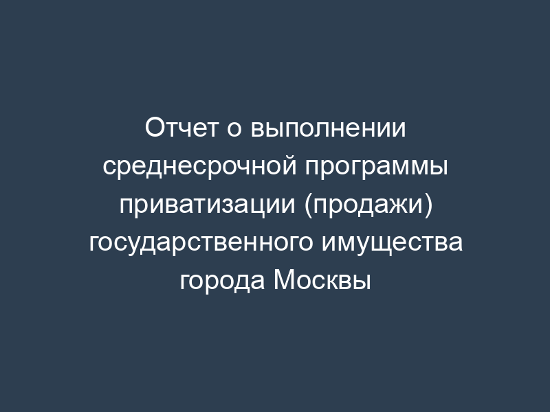 Отчет о выполнении среднесрочной программы приватизации (продажи) государственного имущества города Москвы