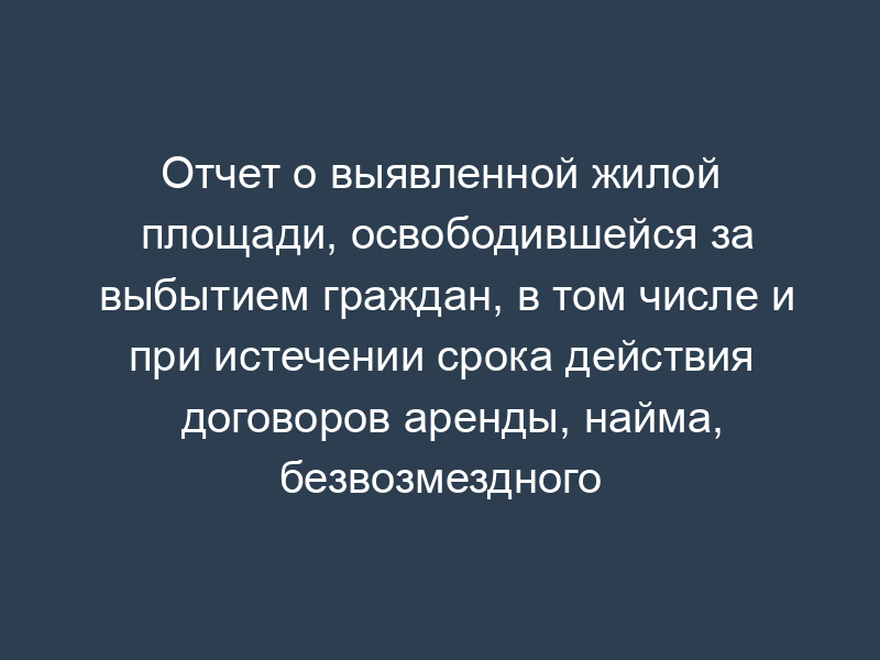 Отчет о выявленной жилой площади, освободившейся за выбытием граждан, в том числе и при истечении срока действия договоров аренды, найма, безвозмездного пользования, ее реализации, количестве нереализованной жилой площади