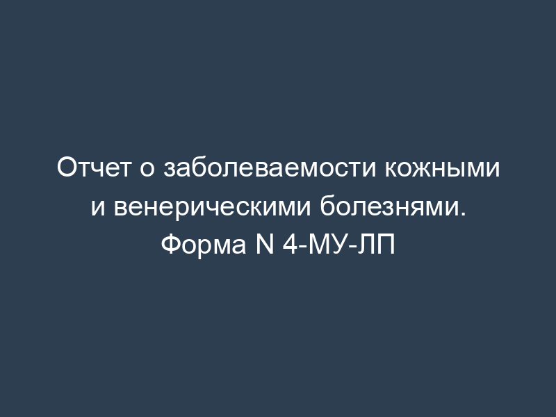 Отчет о заболеваемости кожными и венерическими болезнями. Форма N 4-МУ-ЛП