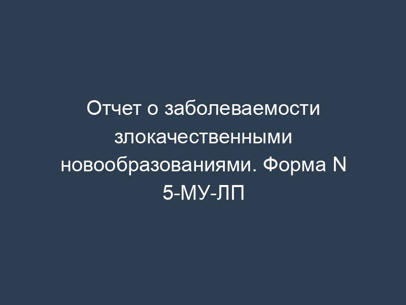 Отчет о заболеваемости злокачественными новообразованиями. Форма N 5-МУ-ЛП