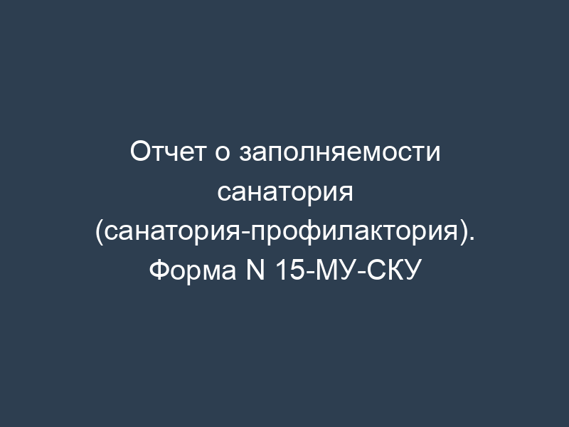 Отчет о заполняемости санатория (санатория-профилактория). Форма N 15-МУ-СКУ