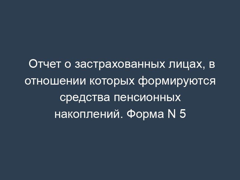 Отчет о застрахованных лицах, в отношении которых формируются средства пенсионных накоплений. Форма N 5