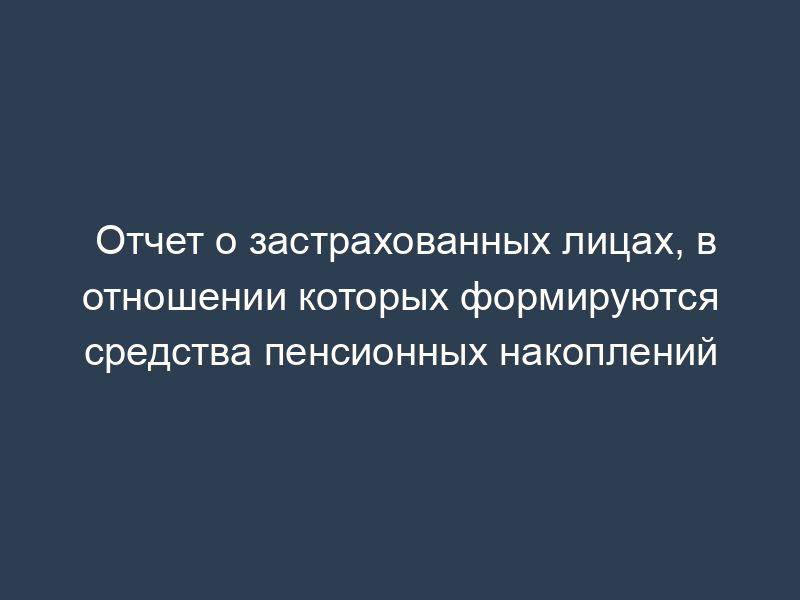 Отчет о застрахованных лицах, в отношении которых формируются средства пенсионных накоплений