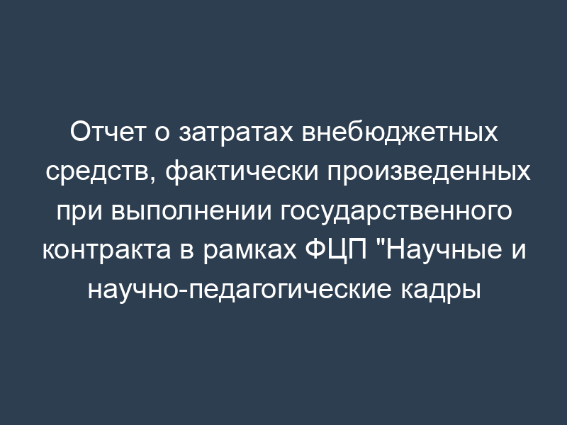 Отчет о затратах внебюджетных средств, фактически произведенных при выполнении государственного контракта в рамках ФЦП "Научные и научно-педагогические кадры инновационной России" на 2009 - 2013 годы