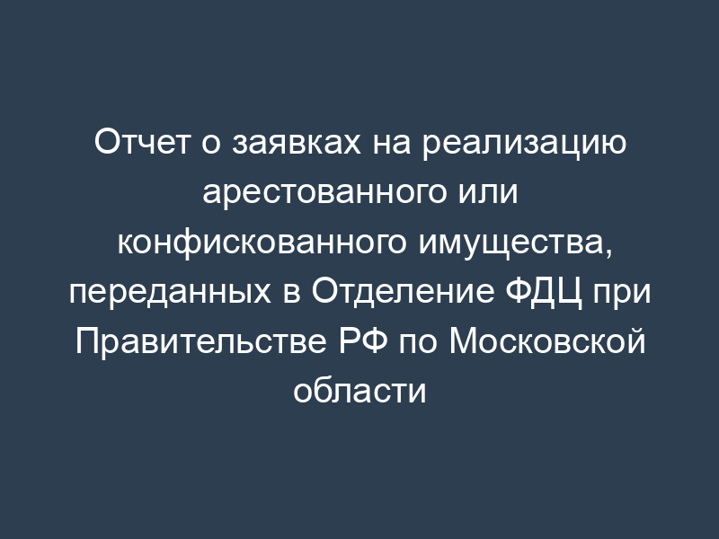 Отчет о заявках на реализацию арестованного или конфискованного имущества, переданных в Отделение ФДЦ при Правительстве РФ по Московской области