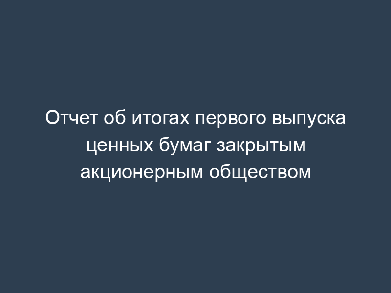 Отчет об итогах первого выпуска ценных бумаг закрытым акционерным обществом