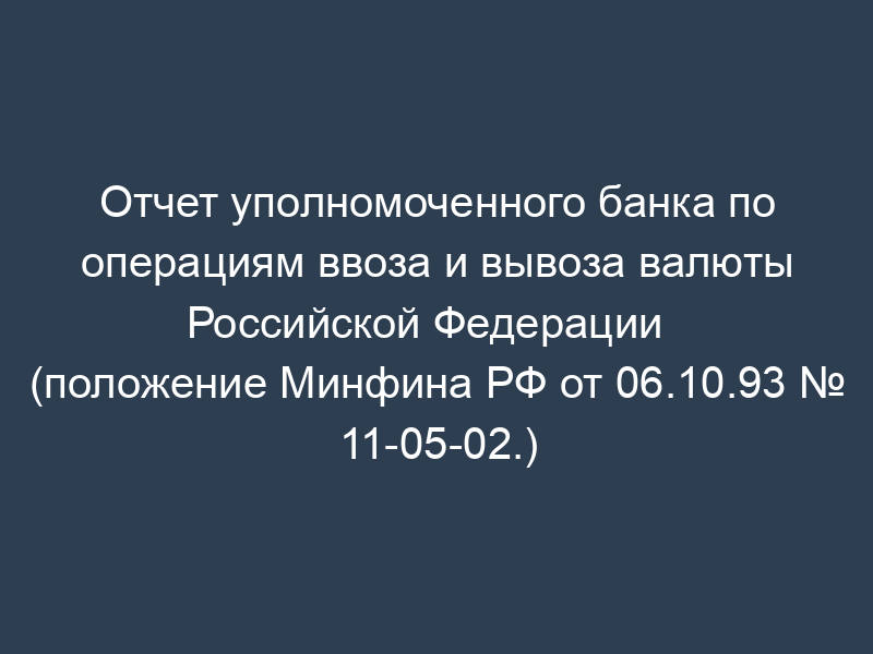 Отчет уполномоченного банка по операциям ввоза и вывоза валюты   Российской Федерации (положение Минфина РФ от 06.10.93 № 11-05-02.)