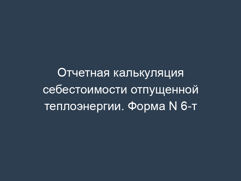 Отчетная калькуляция себестоимости отпущенной теплоэнергии. Форма N 6-т