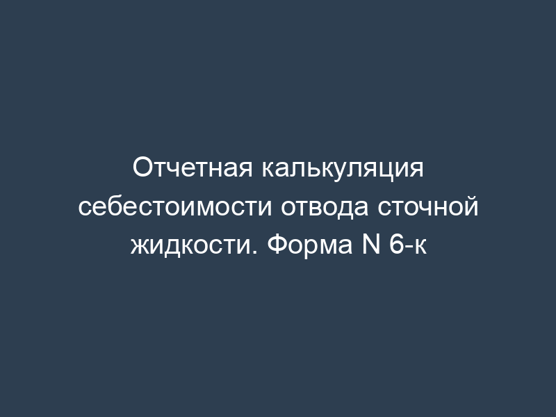 Отчетная калькуляция себестоимости отвода сточной жидкости. Форма N 6-к