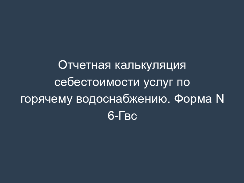 Отчетная калькуляция себестоимости услуг по горячему водоснабжению. Форма N 6-Гвс