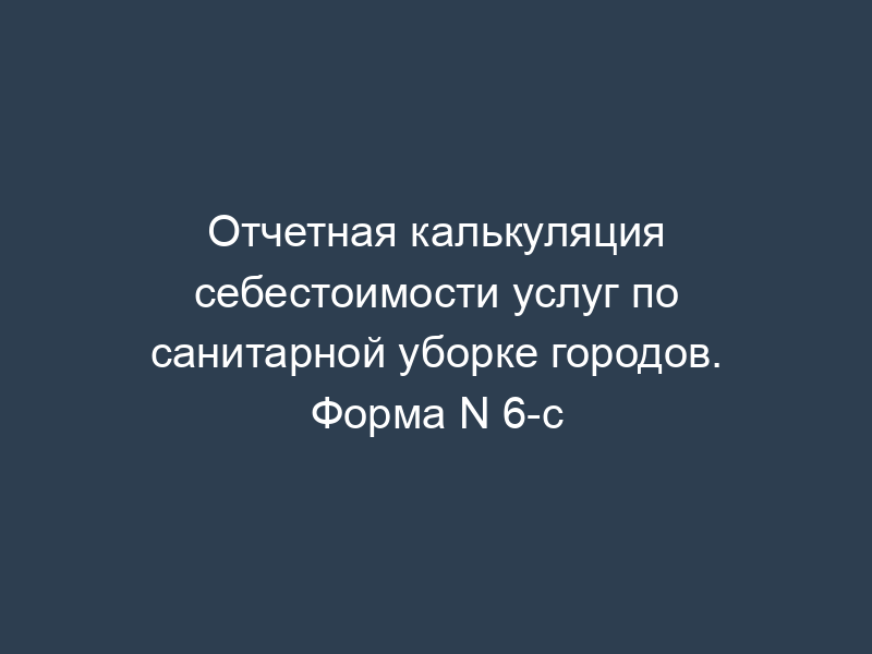 Отчетная калькуляция себестоимости услуг по санитарной уборке городов. Форма N 6-с