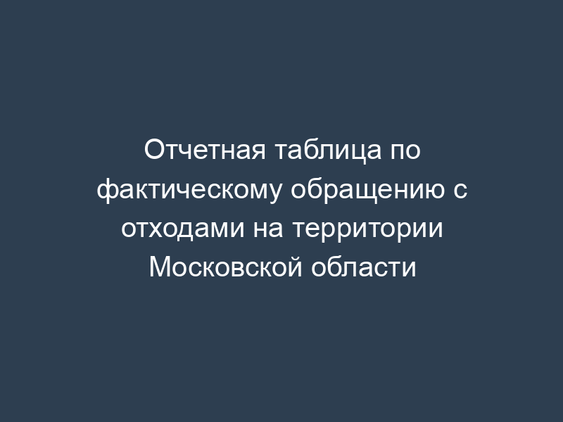 Отчетная таблица по фактическому обращению с отходами на территории Московской области
