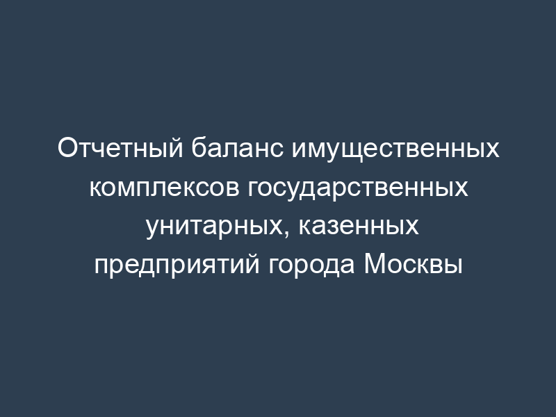 Отчетный баланс имущественных комплексов государственных унитарных, казенных предприятий города Москвы