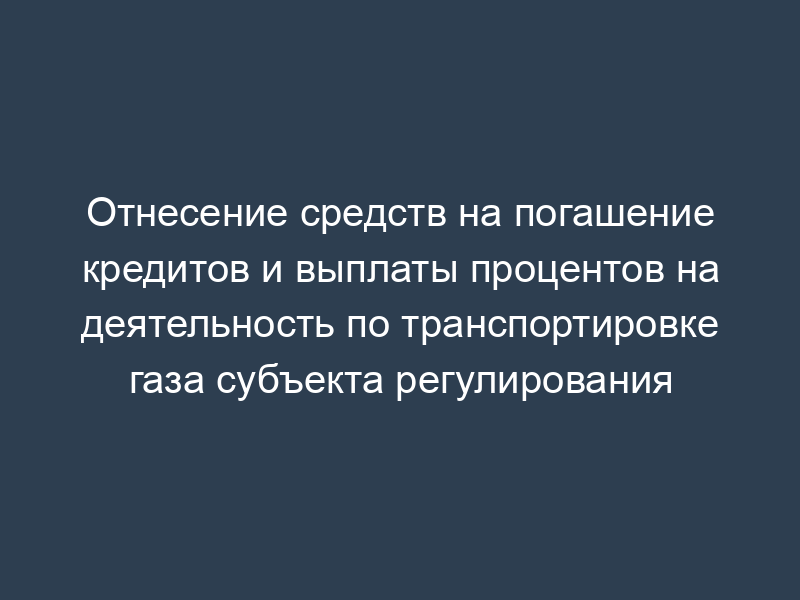 Отнесение средств на погашение кредитов и выплаты процентов на деятельность по транспортировке газа субъекта регулирования