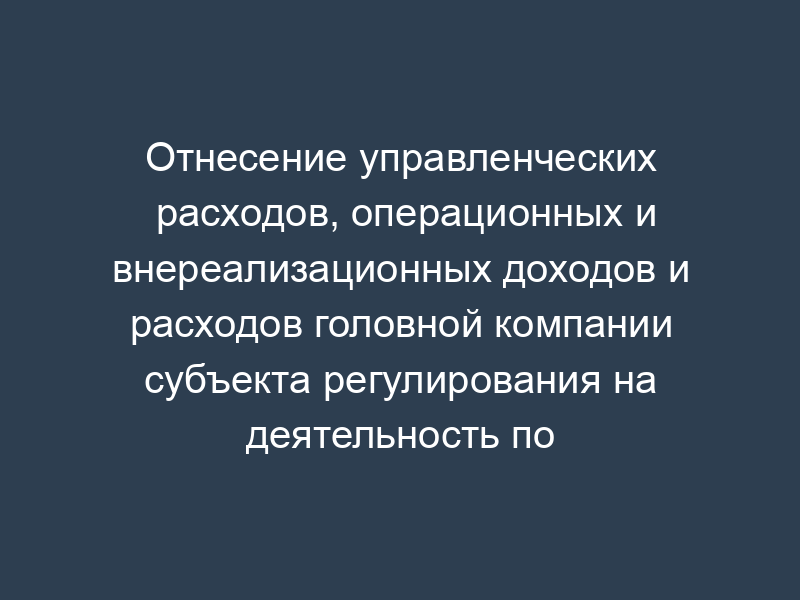 Отнесение управленческих расходов, операционных и внереализационных доходов и расходов головной компании субъекта регулирования на деятельность по транспортировке газа