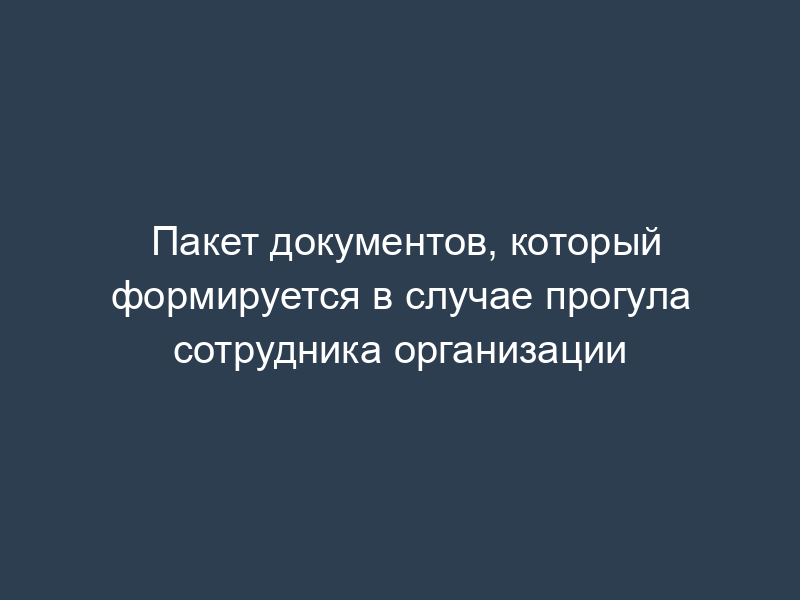 Пакет документов, который формируется в случае прогула сотрудника организации