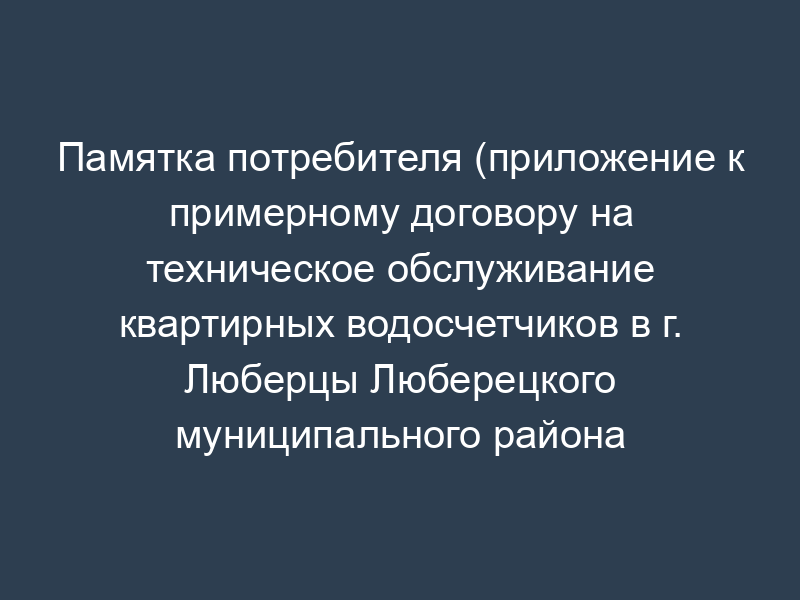 Памятка потребителя (приложение к примерному договору на техническое обслуживание квартирных водосчетчиков в г. Люберцы Люберецкого муниципального района Московской области)