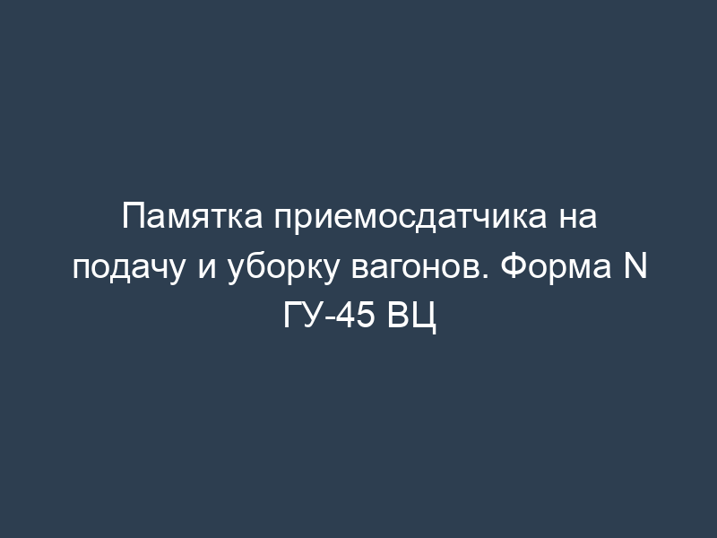 Памятка приемосдатчика на подачу и уборку вагонов. Форма N ГУ-45 ВЦ