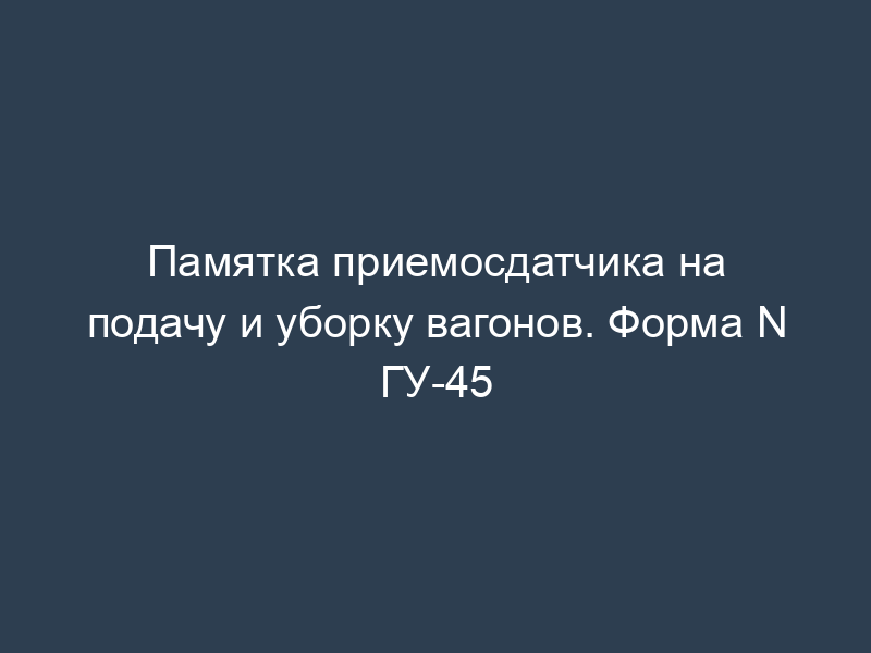 Памятка приемосдатчика на подачу и уборку вагонов. Форма N ГУ-45