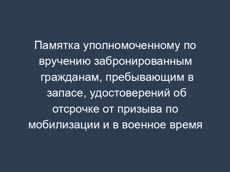 Памятка уполномоченному по вручению забронированным гражданам, пребывающим в запасе, удостоверений об отсрочке от призыва по мобилизации и в военное время