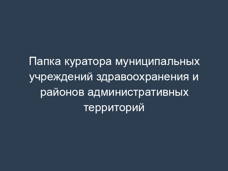 Папка куратора муниципальных учреждений здравоохранения и районов административных территорий