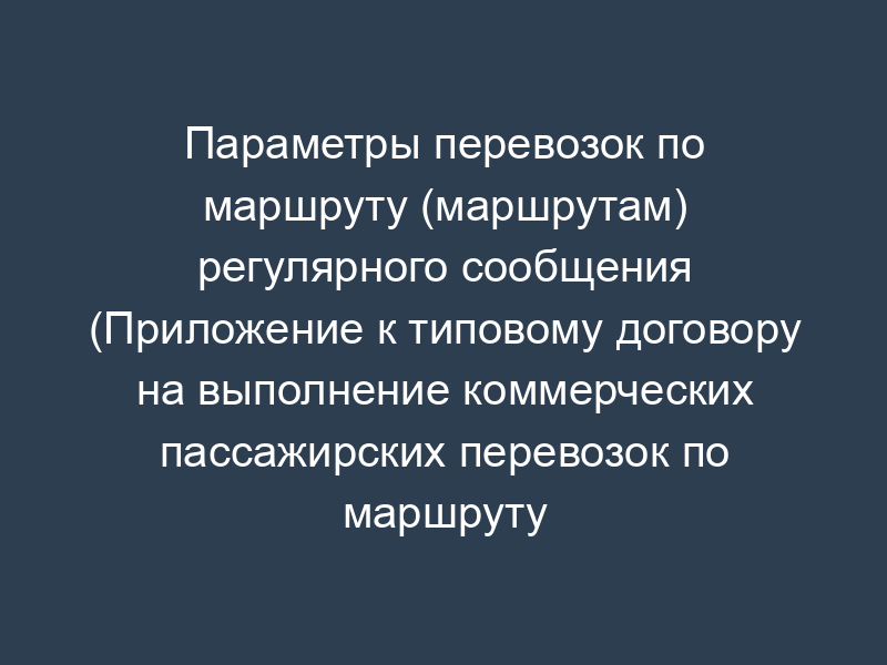 Параметры перевозок по маршруту (маршрутам) регулярного сообщения (Приложение к типовому договору на выполнение коммерческих пассажирских перевозок по маршруту (маршрутам) регулярного сообщения по Московской области)
