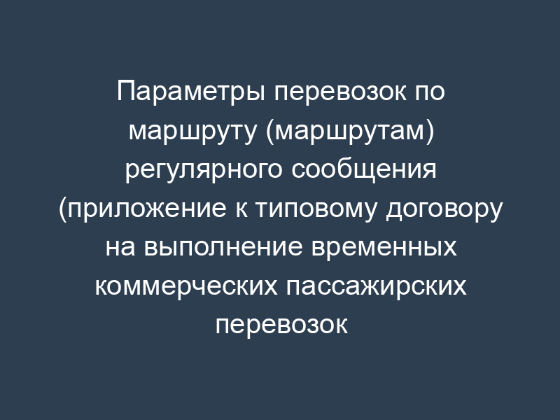 Параметры перевозок по маршруту (маршрутам) регулярного сообщения (приложение к типовому договору на выполнение временных коммерческих пассажирских перевозок по маршруту (маршрутам) регулярного сообщения в Московской области)