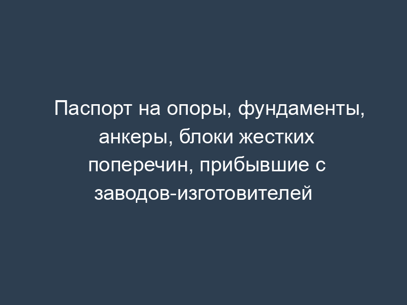 Паспорт на опоры, фундаменты, анкеры, блоки жестких поперечин, прибывшие с заводов-изготовителей