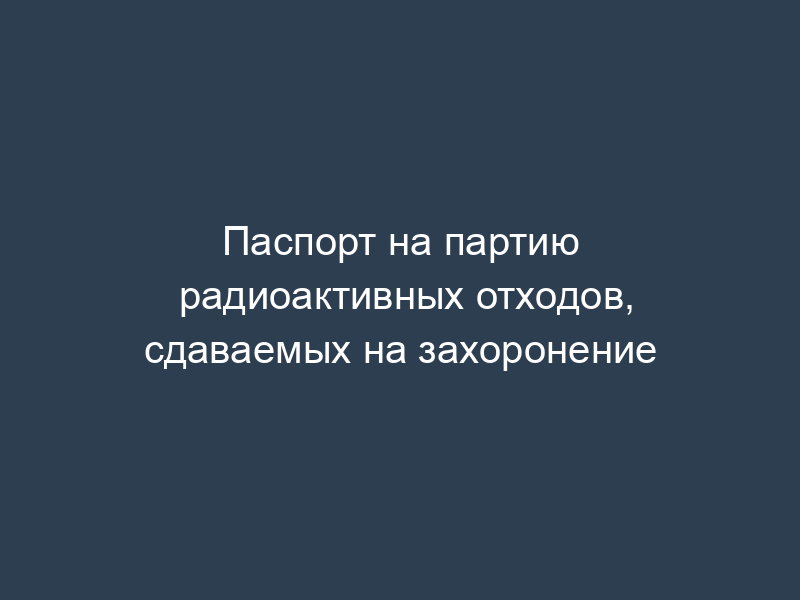 Паспорт на партию радиоактивных отходов, сдаваемых на захоронение