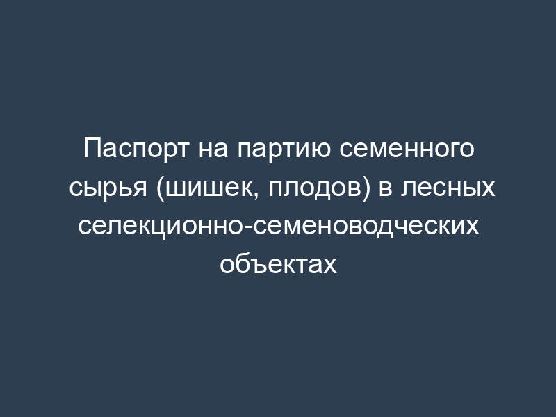 Паспорт на партию семенного сырья (шишек, плодов) в лесных селекционно-семеноводческих объектах
