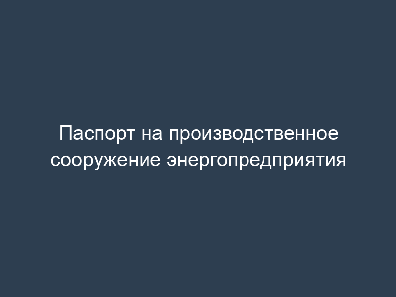 Паспорт на производственное сооружение энергопредприятия