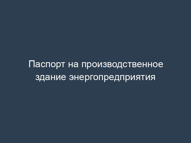 Паспорт на производственное здание энергопредприятия