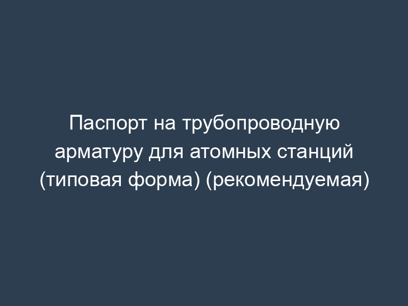 Паспорт на трубопроводную арматуру для атомных станций (типовая форма) (рекомендуемая)