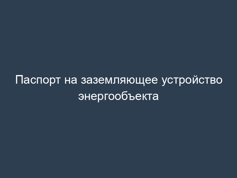 Паспорт на заземляющее устройство энергообъекта