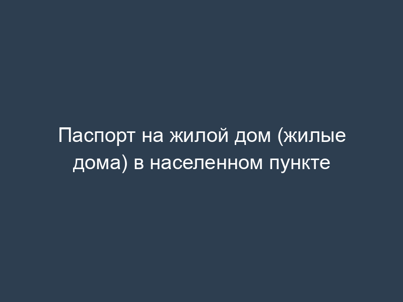 Паспорт на жилой дом (жилые дома) в населенном пункте