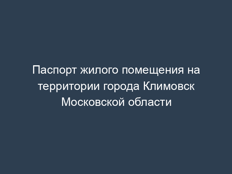 Паспорт жилого помещения на территории города Климовск Московской области