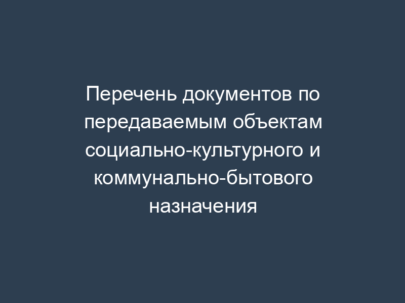 Перечень документов по передаваемым объектам социально-культурного и коммунально-бытового назначения