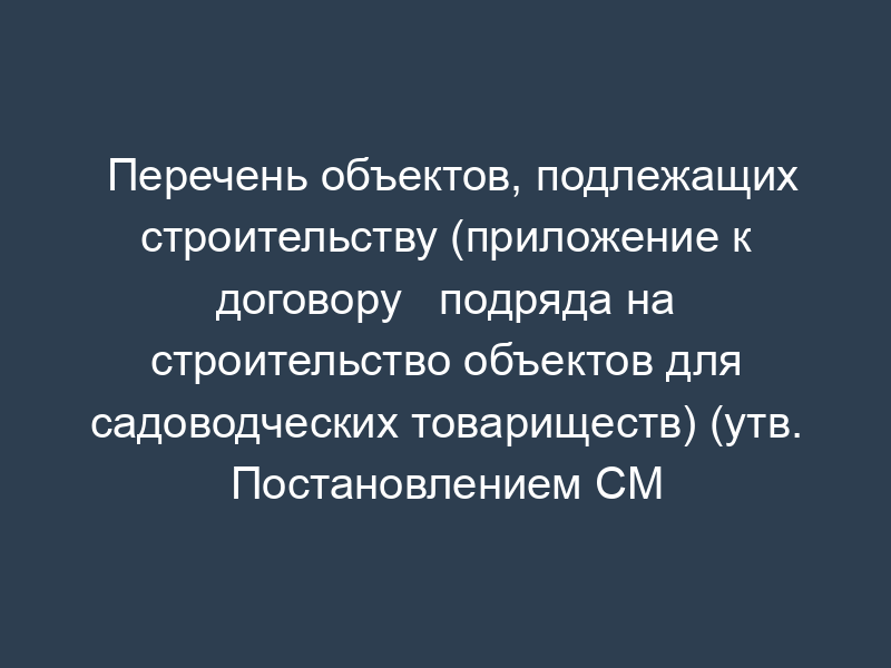 Перечень объектов, подлежащих строительству (приложение к договору   подряда на строительство объектов для садоводческих товариществ) (утв. Постановлением СМ РСФСР от   13.08.82 № 490)
