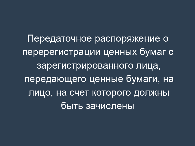 Передаточное распоряжение о перерегистрации ценных бумаг с зарегистрированного лица, передающего ценные бумаги, на лицо, на счет которого должны быть зачислены ценные бумаги