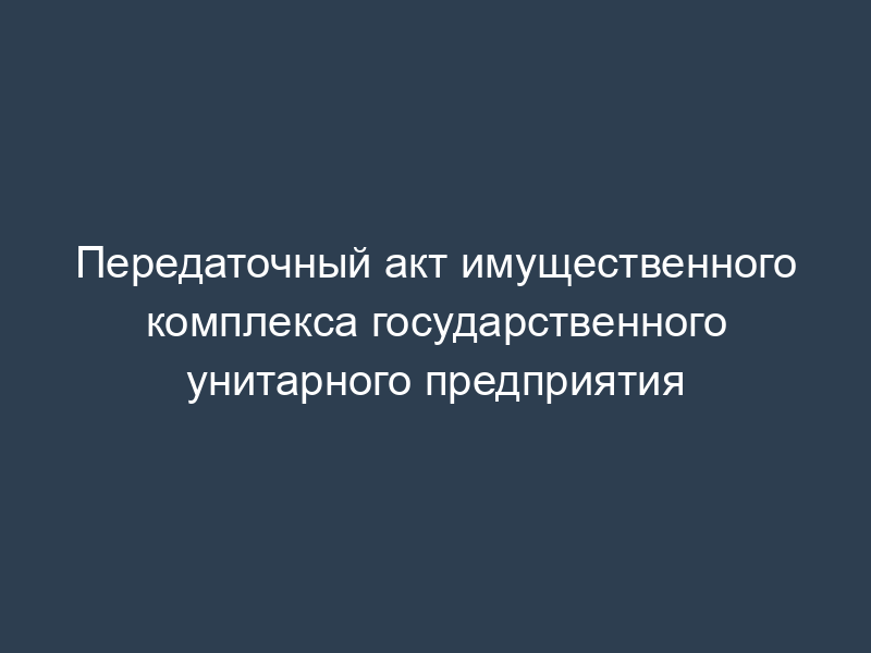 Передаточный акт имущественного комплекса государственного унитарного предприятия