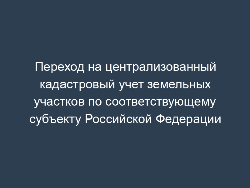 Переход на централизованный кадастровый учет земельных участков по соответствующему субъекту Российской Федерации