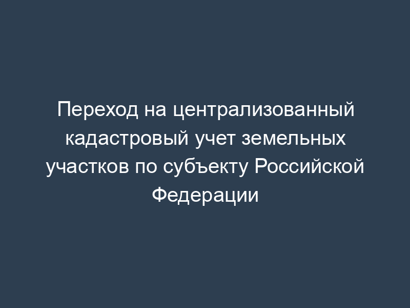 Переход на централизованный кадастровый учет земельных участков по субъекту Российской Федерации