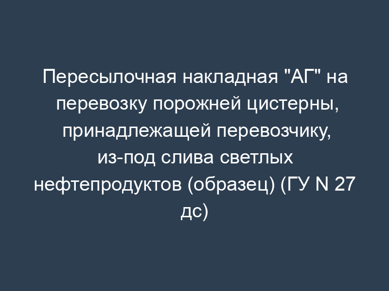 Пересылочная накладная "АГ" на перевозку порожней цистерны, принадлежащей перевозчику, из-под слива светлых нефтепродуктов (образец) (ГУ N 27 дс)