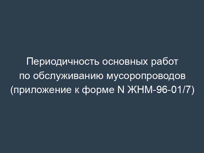 Периодичность основных работ по обслуживанию мусоропроводов (приложение к форме N ЖНМ-96-01/7)