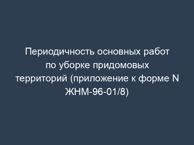 Периодичность основных работ по уборке придомовых территорий (приложение к форме N ЖНМ-96-01/8)