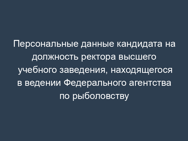Персональные данные кандидата на должность ректора высшего учебного заведения, находящегося в ведении Федерального агентства по рыболовству